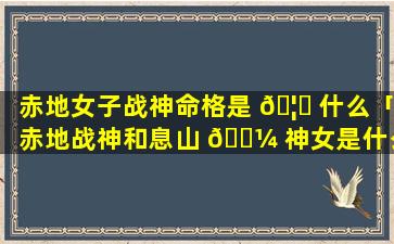 赤地女子战神命格是 🦍 什么「赤地战神和息山 🐼 神女是什么关系」